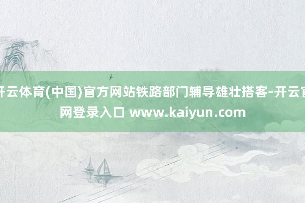 开云体育(中国)官方网站铁路部门辅导雄壮搭客-开云官网登录入口 www.kaiyun.com