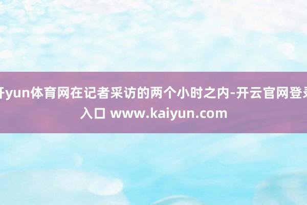 开yun体育网在记者采访的两个小时之内-开云官网登录入口 www.kaiyun.com