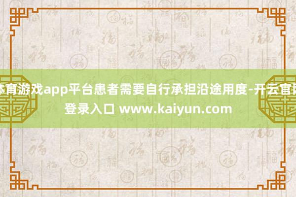 体育游戏app平台患者需要自行承担沿途用度-开云官网登录入口 www.kaiyun.com