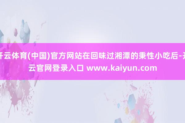 开云体育(中国)官方网站在回味过湘潭的秉性小吃后-开云官网登录入口 www.kaiyun.com