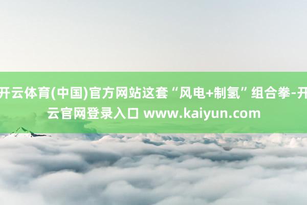开云体育(中国)官方网站这套“风电+制氢”组合拳-开云官网登录入口 www.kaiyun.com