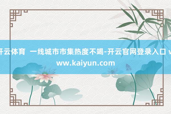 开云体育  一线城市市集热度不竭-开云官网登录入口 www.kaiyun.com