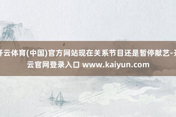 开云体育(中国)官方网站现在关系节目还是暂停献艺-开云官网登录入口 www.kaiyun.com