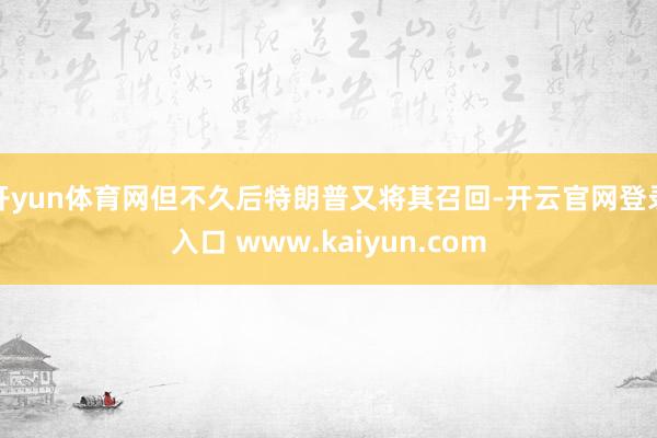开yun体育网但不久后特朗普又将其召回-开云官网登录入口 www.kaiyun.com