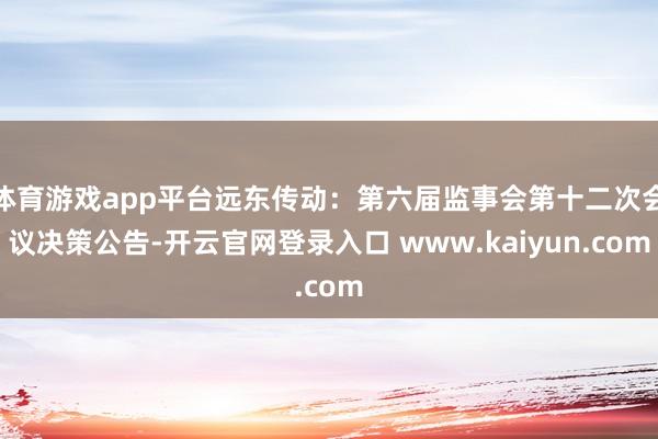 体育游戏app平台远东传动：第六届监事会第十二次会议决策公告-开云官网登录入口 www.kaiyun.com