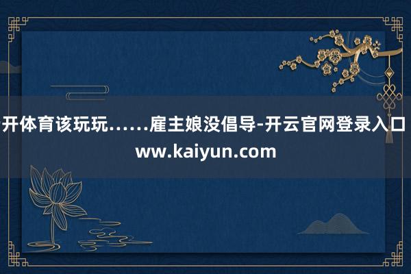 云开体育该玩玩……雇主娘没倡导-开云官网登录入口 www.kaiyun.com