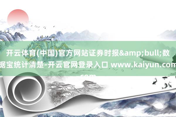 开云体育(中国)官方网站证券时报&bull;数据宝统计清楚-开云官网登录入口 www.kaiyun.com