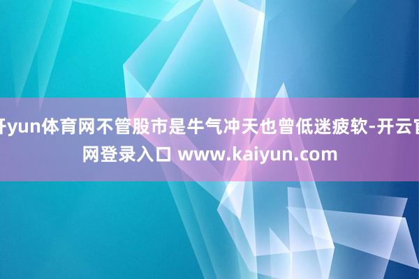 开yun体育网不管股市是牛气冲天也曾低迷疲软-开云官网登录入口 www.kaiyun.com