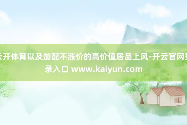 云开体育以及加配不涨价的高价值居品上风-开云官网登录入口 www.kaiyun.com