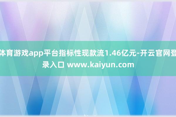 体育游戏app平台指标性现款流1.46亿元-开云官网登录入口 www.kaiyun.com