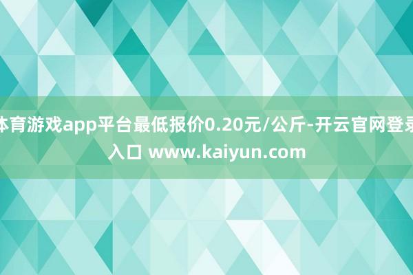 体育游戏app平台最低报价0.20元/公斤-开云官网登录入口 www.kaiyun.com