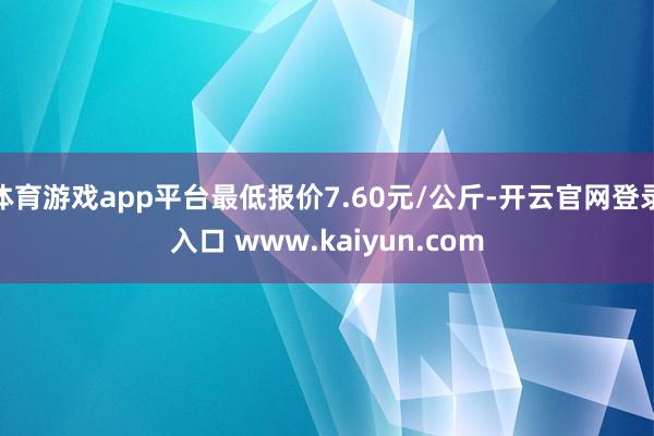 体育游戏app平台最低报价7.60元/公斤-开云官网登录入口 www.kaiyun.com