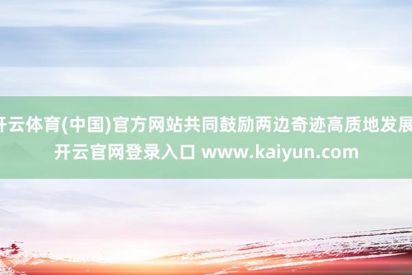 开云体育(中国)官方网站共同鼓励两边奇迹高质地发展-开云官网登录入口 www.kaiyun.com