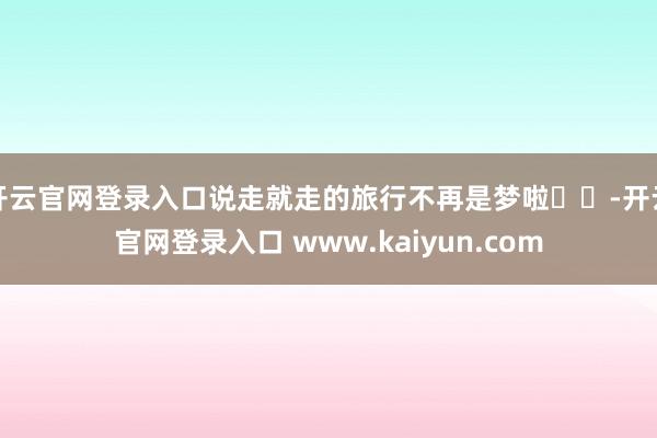 开云官网登录入口说走就走的旅行不再是梦啦✈️-开云官网登录入口 www.kaiyun.com