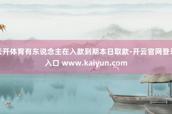云开体育有东说念主在入款到期本日取款-开云官网登录入口 www.kaiyun.com