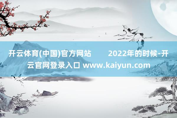 开云体育(中国)官方网站        2022年的时候-开云官网登录入口 www.kaiyun.com