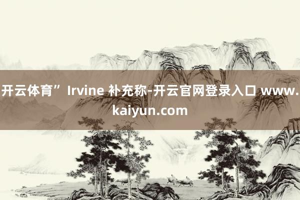 开云体育” Irvine 补充称-开云官网登录入口 www.kaiyun.com