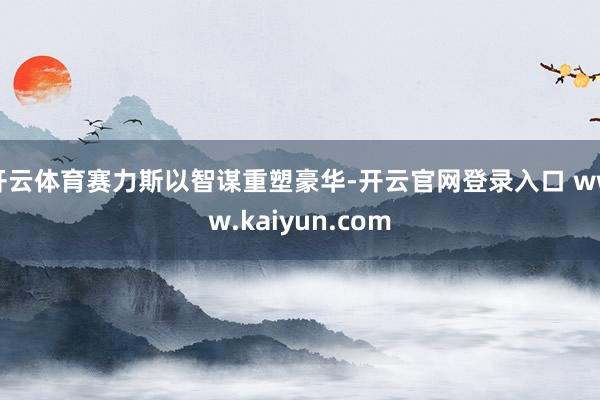 开云体育赛力斯以智谋重塑豪华-开云官网登录入口 www.kaiyun.com