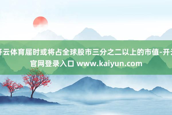 开云体育届时或将占全球股市三分之二以上的市值-开云官网登录入口 www.kaiyun.com