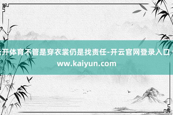 云开体育不管是穿衣裳仍是找责任-开云官网登录入口 www.kaiyun.com