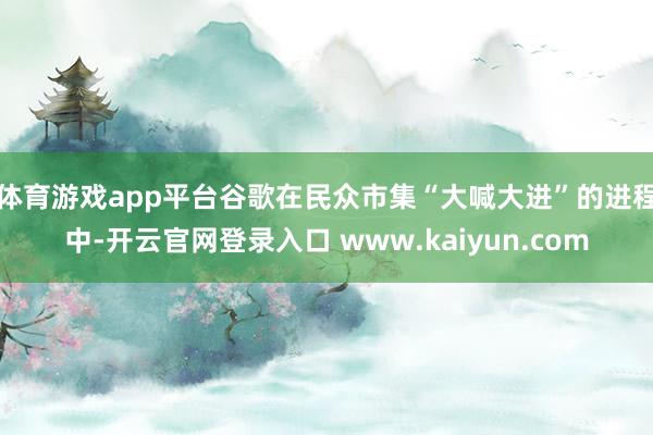 体育游戏app平台　　谷歌在民众市集“大喊大进”的进程中-开云官网登录入口 www.kaiyun.com