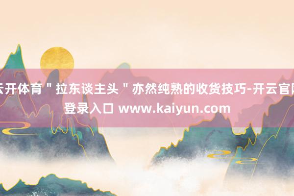 云开体育＂拉东谈主头＂亦然纯熟的收货技巧-开云官网登录入口 www.kaiyun.com