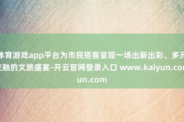体育游戏app平台为市民搭客呈现一场出新出彩、多元交融的文旅盛宴-开云官网登录入口 www.kaiyun.com