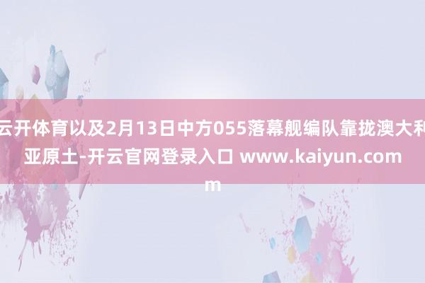 云开体育以及2月13日中方055落幕舰编队靠拢澳大利亚原土-开云官网登录入口 www.kaiyun.com
