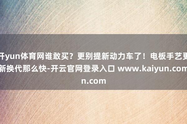 开yun体育网谁敢买？更别提新动力车了！电板手艺更新换代那么快-开云官网登录入口 www.kaiyun.com