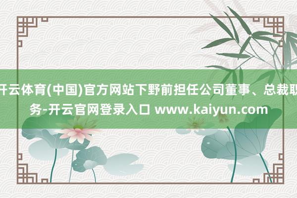开云体育(中国)官方网站下野前担任公司董事、总裁职务-开云官网登录入口 www.kaiyun.com