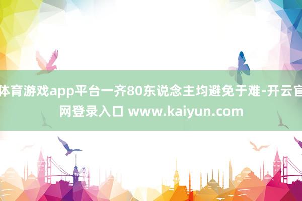 体育游戏app平台一齐80东说念主均避免于难-开云官网登录入口 www.kaiyun.com