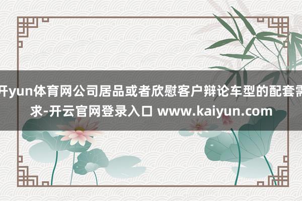开yun体育网公司居品或者欣慰客户辩论车型的配套需求-开云官网登录入口 www.kaiyun.com