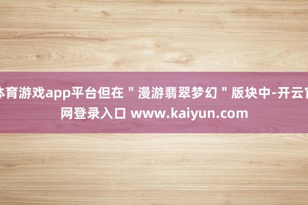 体育游戏app平台但在＂漫游翡翠梦幻＂版块中-开云官网登录入口 www.kaiyun.com