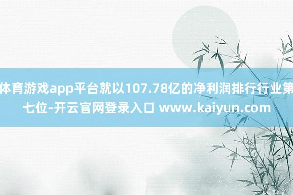 体育游戏app平台就以107.78亿的净利润排行行业第七位-开云官网登录入口 www.kaiyun.com