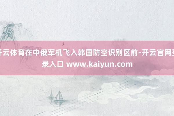 开云体育在中俄军机飞入韩国防空识别区前-开云官网登录入口 www.kaiyun.com